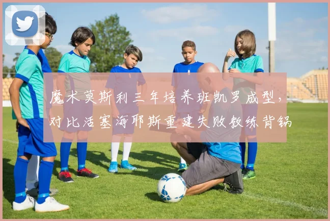魔术莫斯利三年培养班凯罗成型，对比活塞海耶斯重建失败教练背锅还是管理层混乱