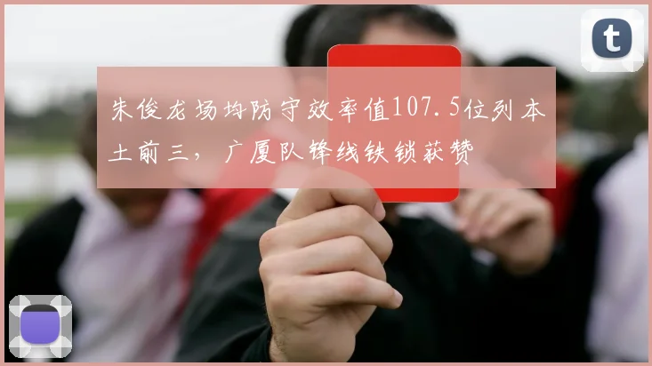 朱俊龙场均防守效率值107.5位列本土前三，广厦队锋线铁锁获赞