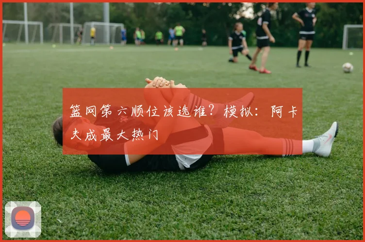 篮网第六顺位该选谁？模拟：阿卡夫成最大热门