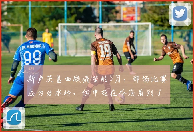 斯卢茨基回顾痛苦的5月，那场比赛成为分水岭，但申花在谷底看到了希望